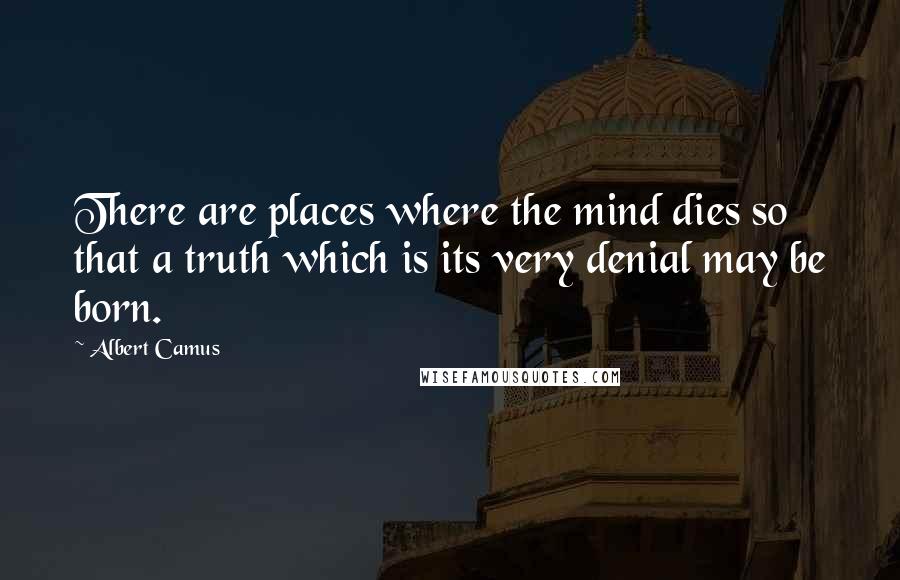 Albert Camus Quotes: There are places where the mind dies so that a truth which is its very denial may be born.