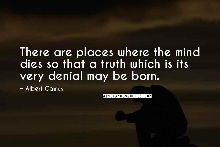 Albert Camus Quotes: There are places where the mind dies so that a truth which is its very denial may be born.