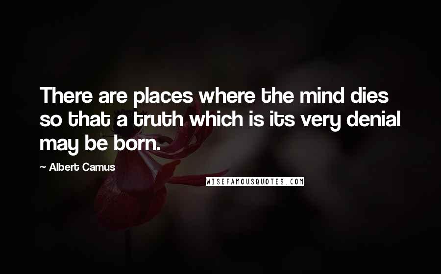 Albert Camus Quotes: There are places where the mind dies so that a truth which is its very denial may be born.