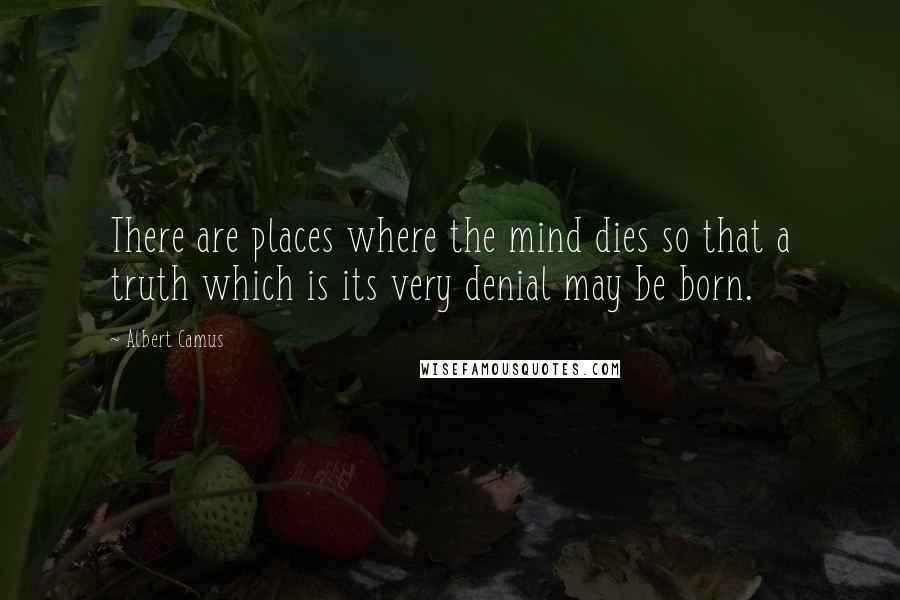 Albert Camus Quotes: There are places where the mind dies so that a truth which is its very denial may be born.
