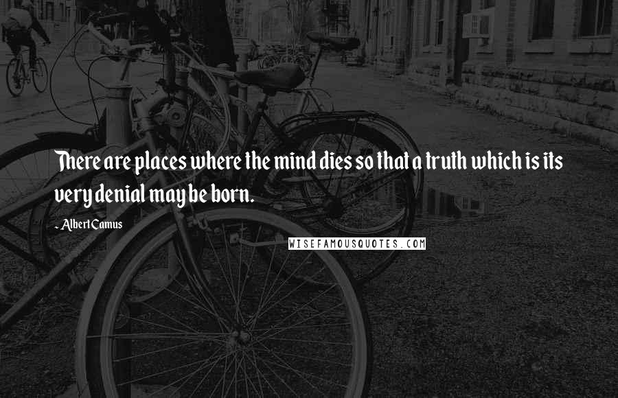 Albert Camus Quotes: There are places where the mind dies so that a truth which is its very denial may be born.