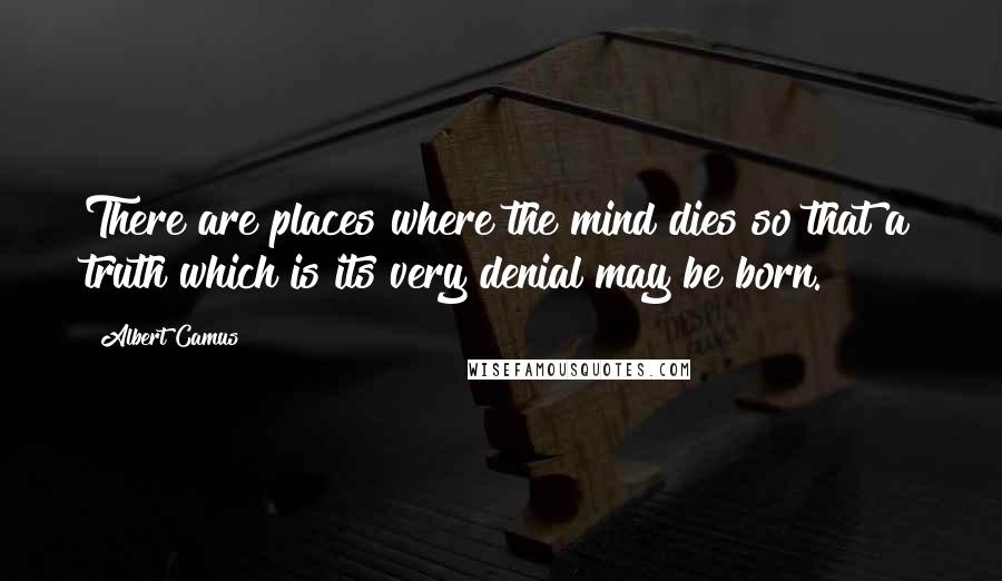Albert Camus Quotes: There are places where the mind dies so that a truth which is its very denial may be born.