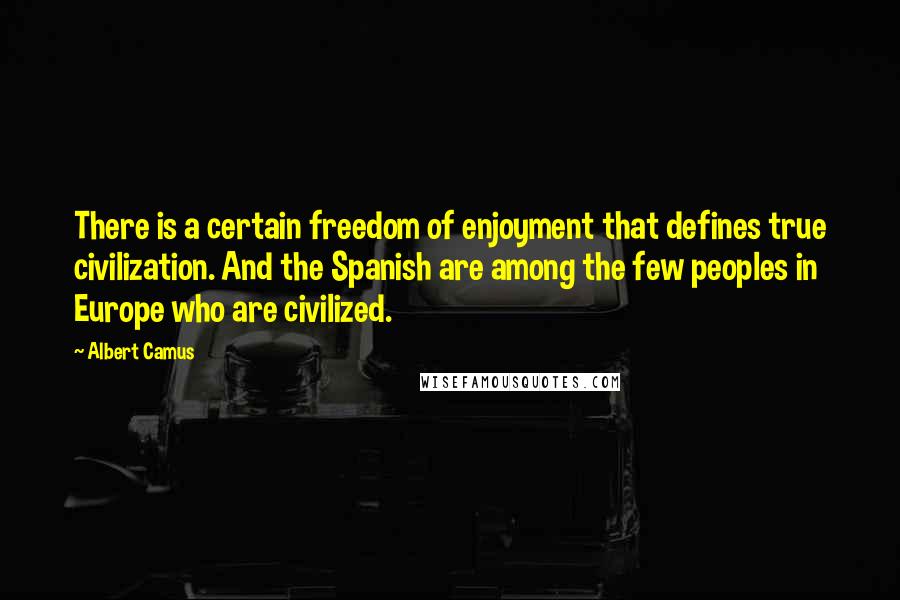 Albert Camus Quotes: There is a certain freedom of enjoyment that defines true civilization. And the Spanish are among the few peoples in Europe who are civilized.