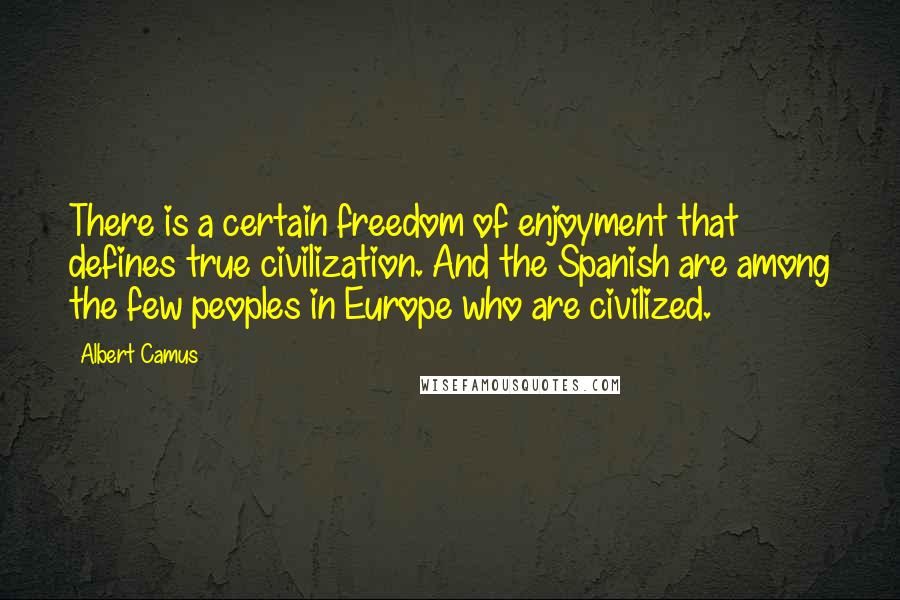 Albert Camus Quotes: There is a certain freedom of enjoyment that defines true civilization. And the Spanish are among the few peoples in Europe who are civilized.