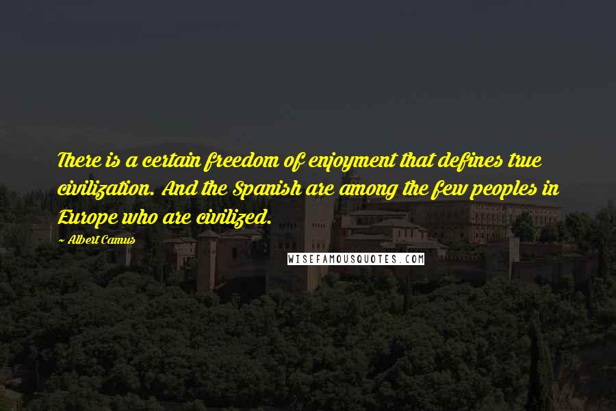 Albert Camus Quotes: There is a certain freedom of enjoyment that defines true civilization. And the Spanish are among the few peoples in Europe who are civilized.