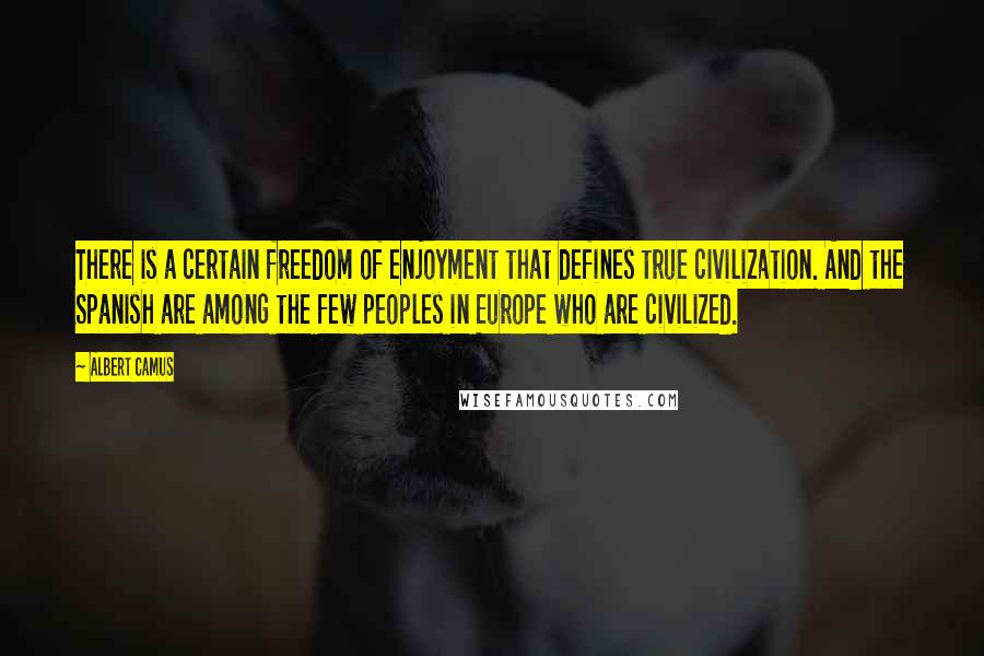 Albert Camus Quotes: There is a certain freedom of enjoyment that defines true civilization. And the Spanish are among the few peoples in Europe who are civilized.