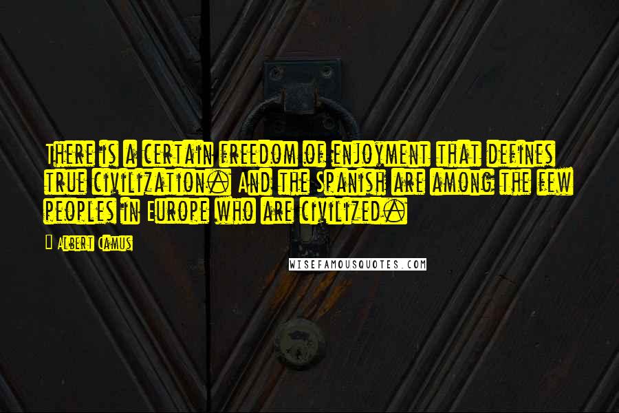Albert Camus Quotes: There is a certain freedom of enjoyment that defines true civilization. And the Spanish are among the few peoples in Europe who are civilized.
