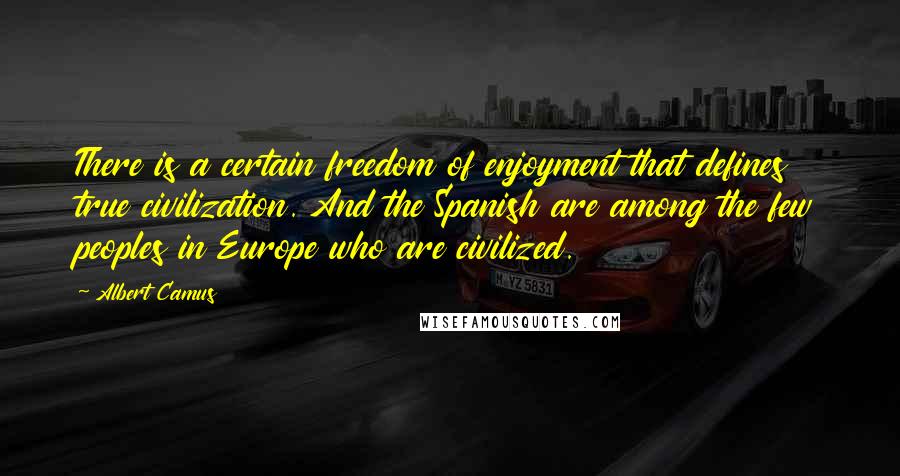 Albert Camus Quotes: There is a certain freedom of enjoyment that defines true civilization. And the Spanish are among the few peoples in Europe who are civilized.