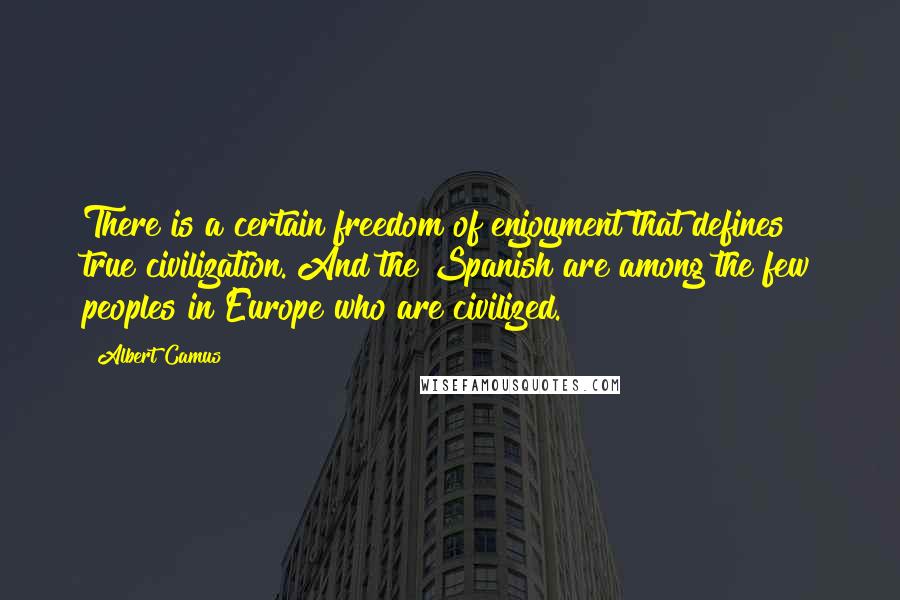 Albert Camus Quotes: There is a certain freedom of enjoyment that defines true civilization. And the Spanish are among the few peoples in Europe who are civilized.