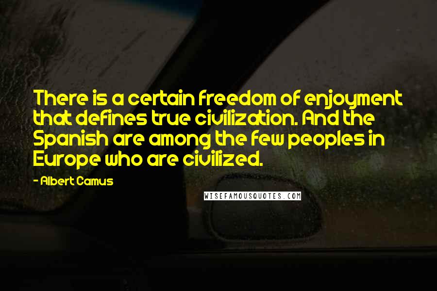 Albert Camus Quotes: There is a certain freedom of enjoyment that defines true civilization. And the Spanish are among the few peoples in Europe who are civilized.