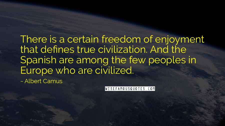 Albert Camus Quotes: There is a certain freedom of enjoyment that defines true civilization. And the Spanish are among the few peoples in Europe who are civilized.