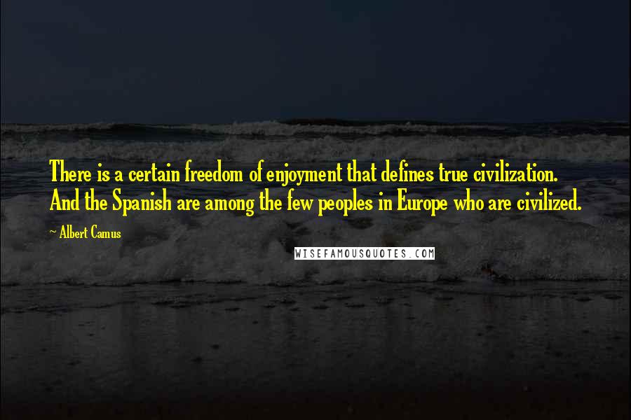 Albert Camus Quotes: There is a certain freedom of enjoyment that defines true civilization. And the Spanish are among the few peoples in Europe who are civilized.