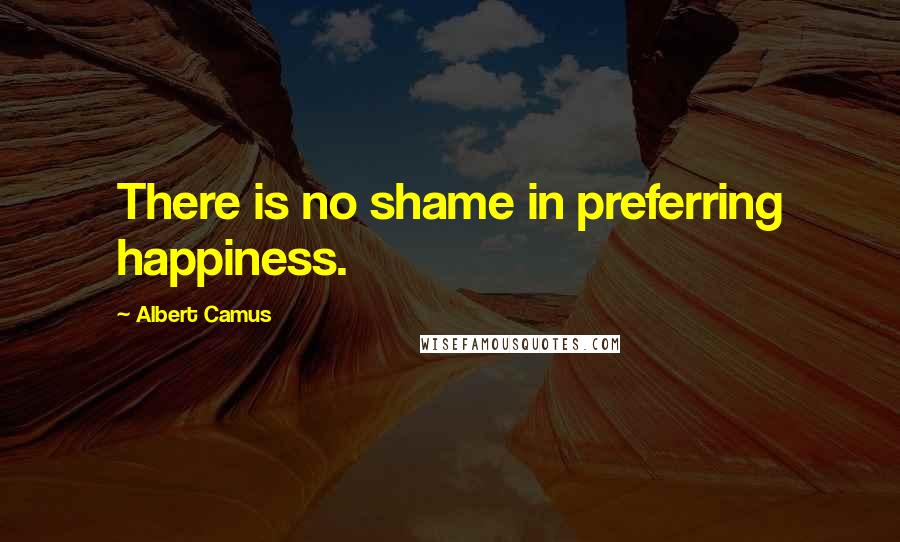 Albert Camus Quotes: There is no shame in preferring happiness.