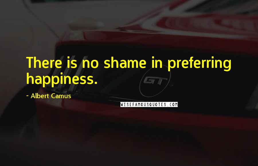 Albert Camus Quotes: There is no shame in preferring happiness.