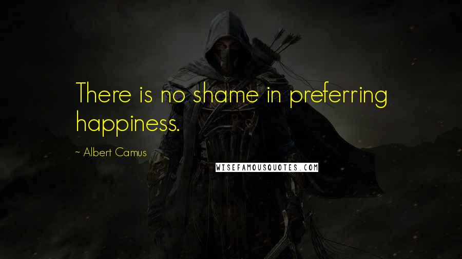 Albert Camus Quotes: There is no shame in preferring happiness.