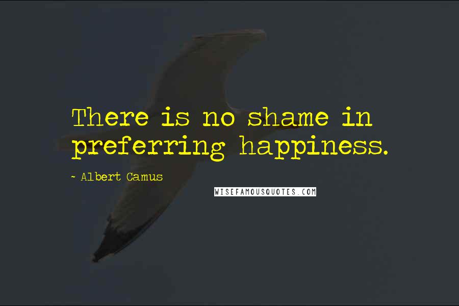 Albert Camus Quotes: There is no shame in preferring happiness.