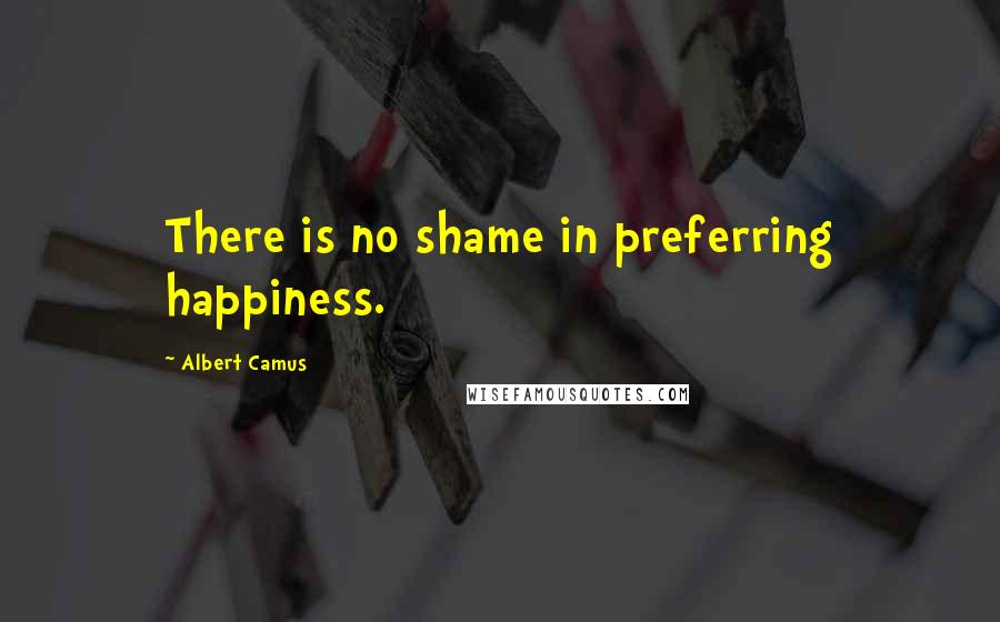 Albert Camus Quotes: There is no shame in preferring happiness.