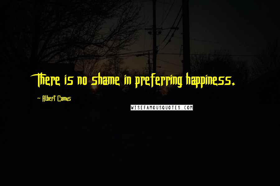 Albert Camus Quotes: There is no shame in preferring happiness.