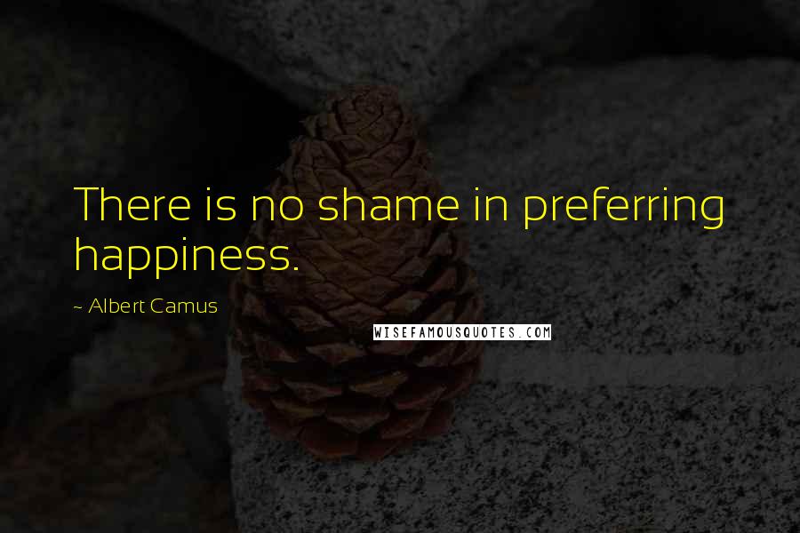 Albert Camus Quotes: There is no shame in preferring happiness.