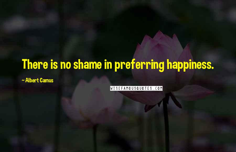 Albert Camus Quotes: There is no shame in preferring happiness.