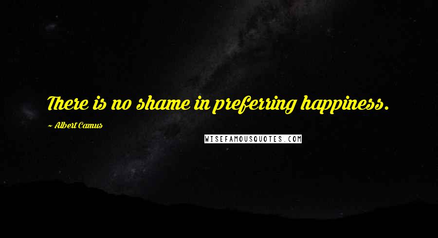 Albert Camus Quotes: There is no shame in preferring happiness.