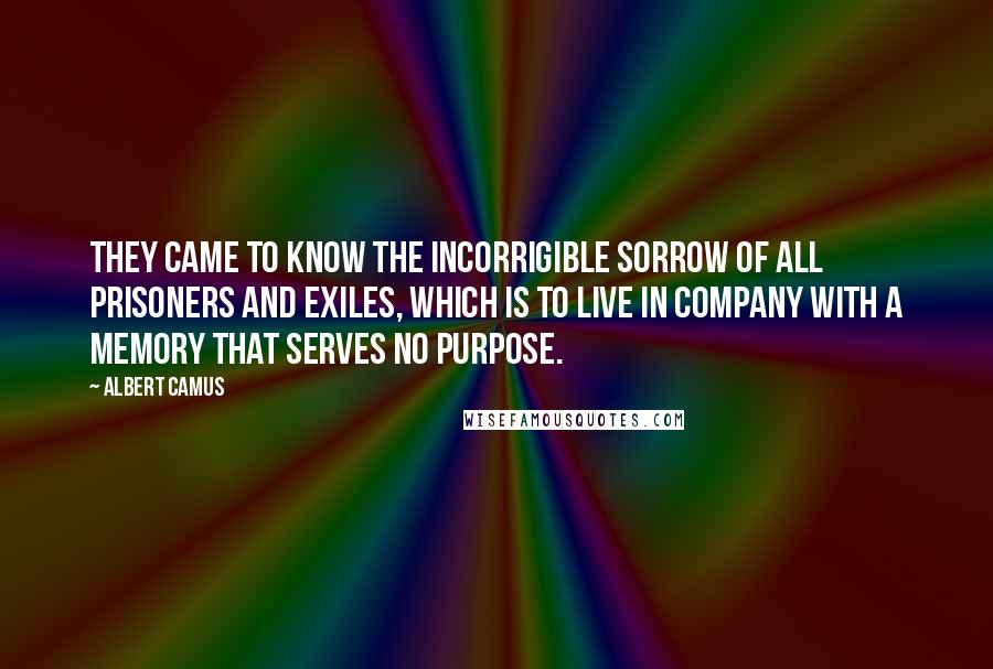 Albert Camus Quotes: They came to know the incorrigible sorrow of all prisoners and exiles, which is to live in company with a memory that serves no purpose.