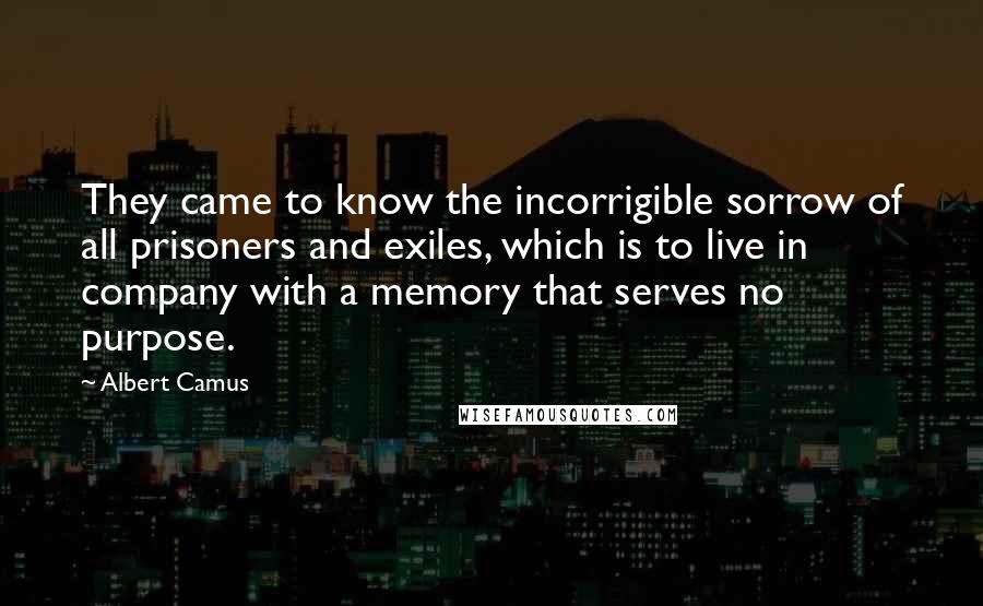 Albert Camus Quotes: They came to know the incorrigible sorrow of all prisoners and exiles, which is to live in company with a memory that serves no purpose.