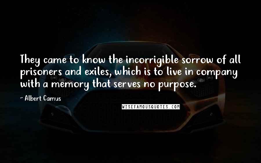 Albert Camus Quotes: They came to know the incorrigible sorrow of all prisoners and exiles, which is to live in company with a memory that serves no purpose.