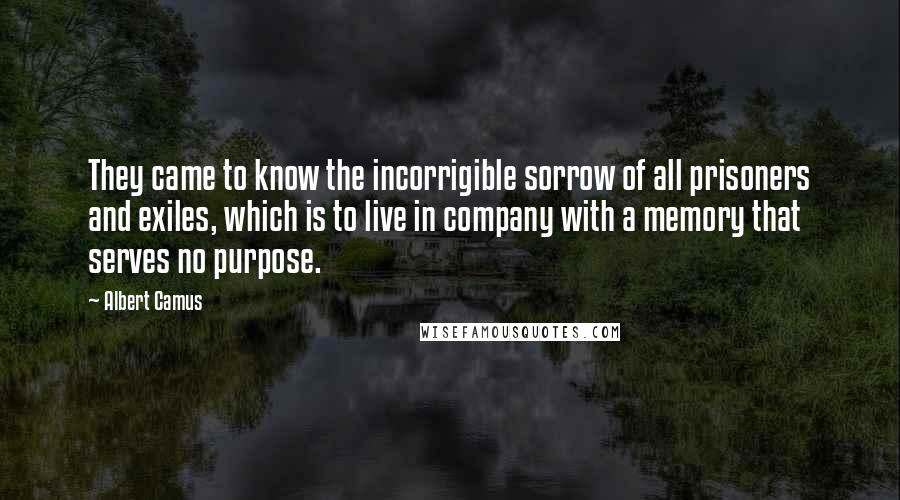 Albert Camus Quotes: They came to know the incorrigible sorrow of all prisoners and exiles, which is to live in company with a memory that serves no purpose.