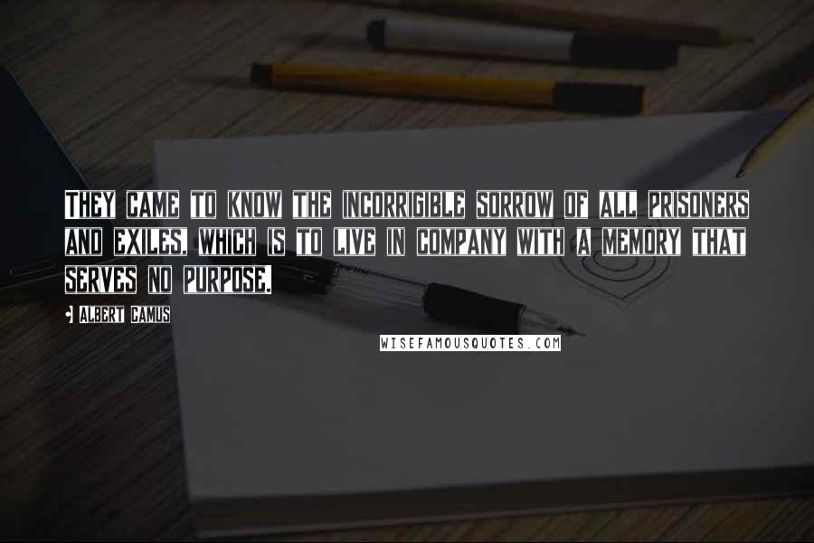 Albert Camus Quotes: They came to know the incorrigible sorrow of all prisoners and exiles, which is to live in company with a memory that serves no purpose.