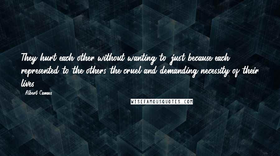 Albert Camus Quotes: They hurt each other without wanting to, just because each represented to the others the cruel and demanding necessity of their lives.