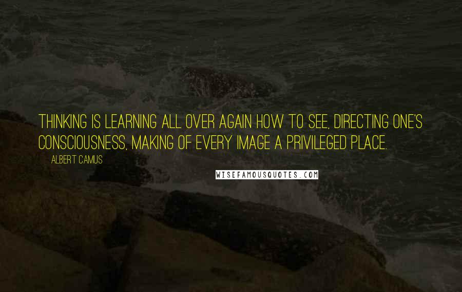 Albert Camus Quotes: Thinking is learning all over again how to see, directing one's consciousness, making of every image a privileged place.