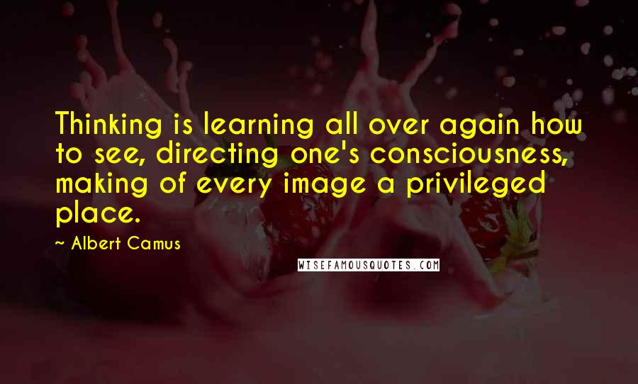 Albert Camus Quotes: Thinking is learning all over again how to see, directing one's consciousness, making of every image a privileged place.