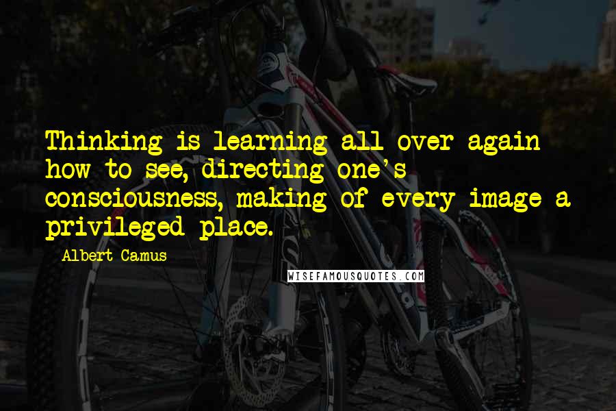 Albert Camus Quotes: Thinking is learning all over again how to see, directing one's consciousness, making of every image a privileged place.