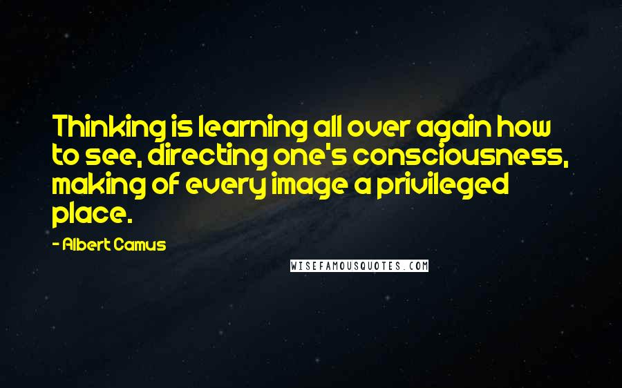 Albert Camus Quotes: Thinking is learning all over again how to see, directing one's consciousness, making of every image a privileged place.