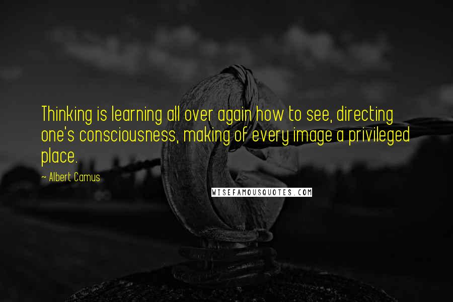 Albert Camus Quotes: Thinking is learning all over again how to see, directing one's consciousness, making of every image a privileged place.