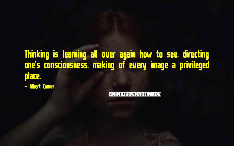 Albert Camus Quotes: Thinking is learning all over again how to see, directing one's consciousness, making of every image a privileged place.