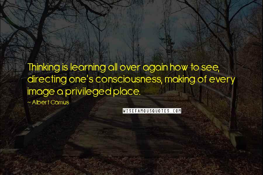 Albert Camus Quotes: Thinking is learning all over again how to see, directing one's consciousness, making of every image a privileged place.