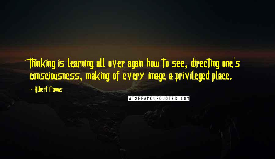 Albert Camus Quotes: Thinking is learning all over again how to see, directing one's consciousness, making of every image a privileged place.