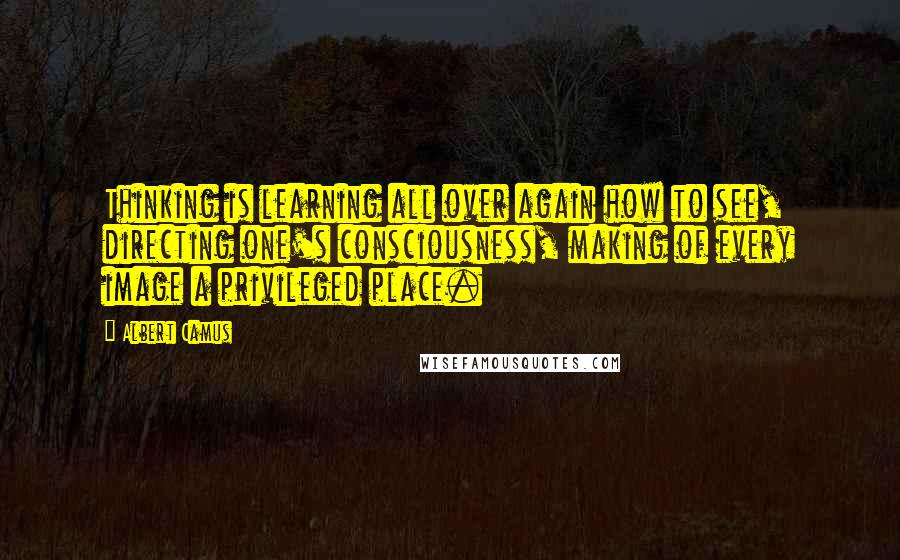 Albert Camus Quotes: Thinking is learning all over again how to see, directing one's consciousness, making of every image a privileged place.