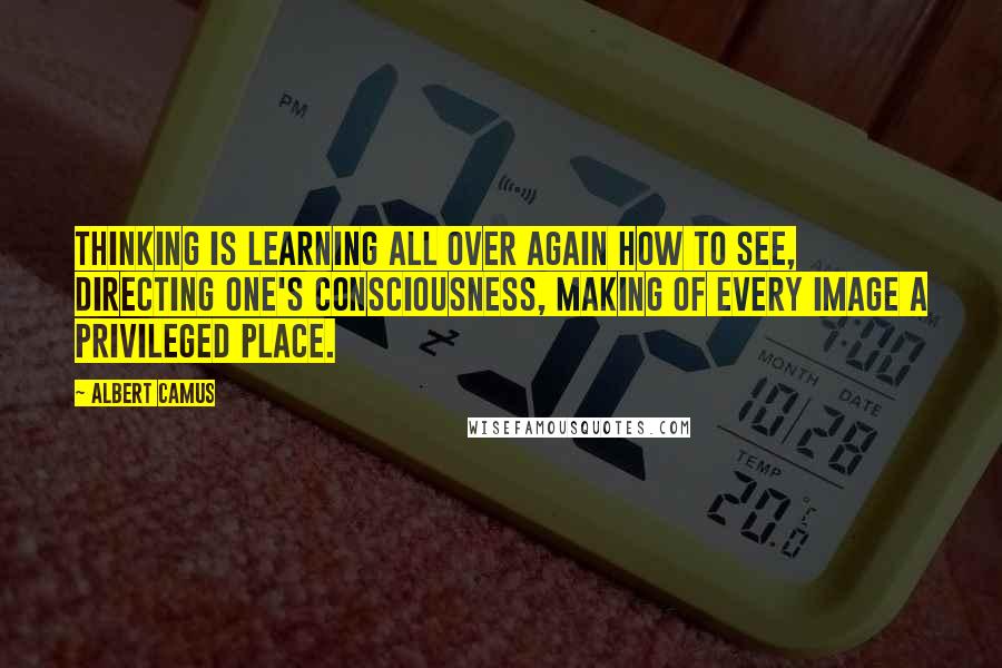 Albert Camus Quotes: Thinking is learning all over again how to see, directing one's consciousness, making of every image a privileged place.