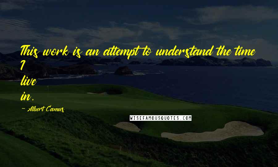 Albert Camus Quotes: This work is an attempt to understand the time I live in.