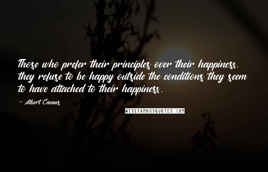 Albert Camus Quotes: Those who prefer their principles over their happiness, they refuse to be happy outside the conditions they seem to have attached to their happiness.