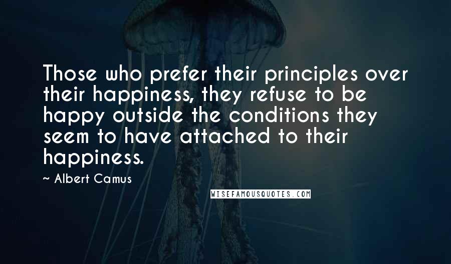 Albert Camus Quotes: Those who prefer their principles over their happiness, they refuse to be happy outside the conditions they seem to have attached to their happiness.