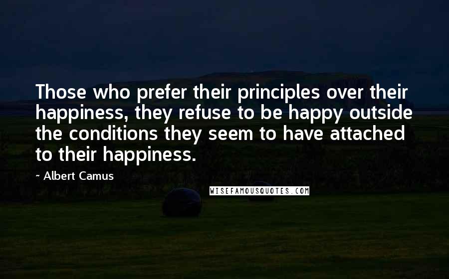Albert Camus Quotes: Those who prefer their principles over their happiness, they refuse to be happy outside the conditions they seem to have attached to their happiness.