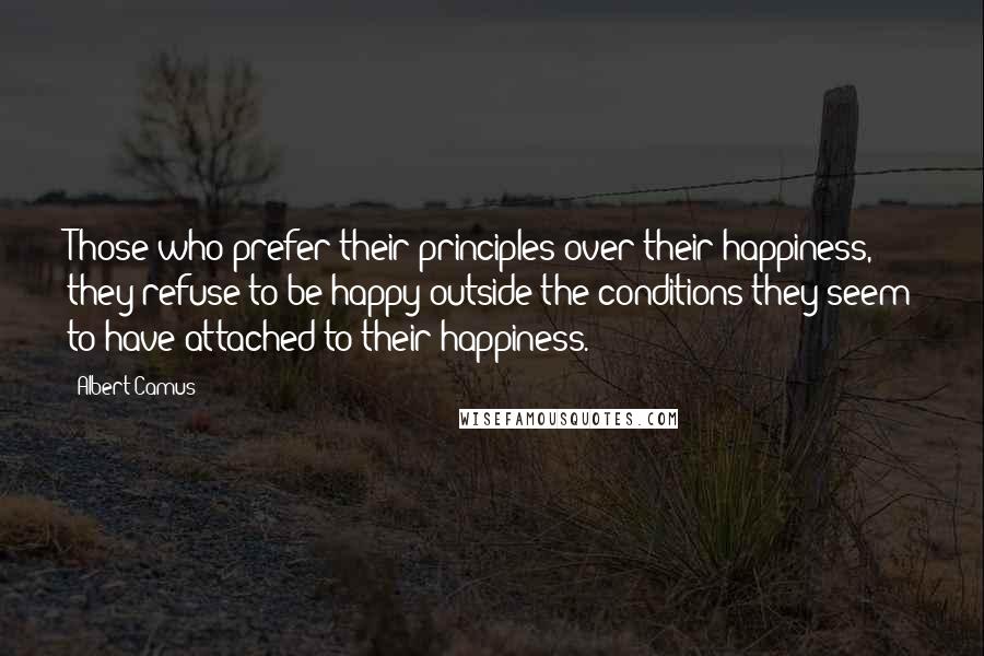 Albert Camus Quotes: Those who prefer their principles over their happiness, they refuse to be happy outside the conditions they seem to have attached to their happiness.