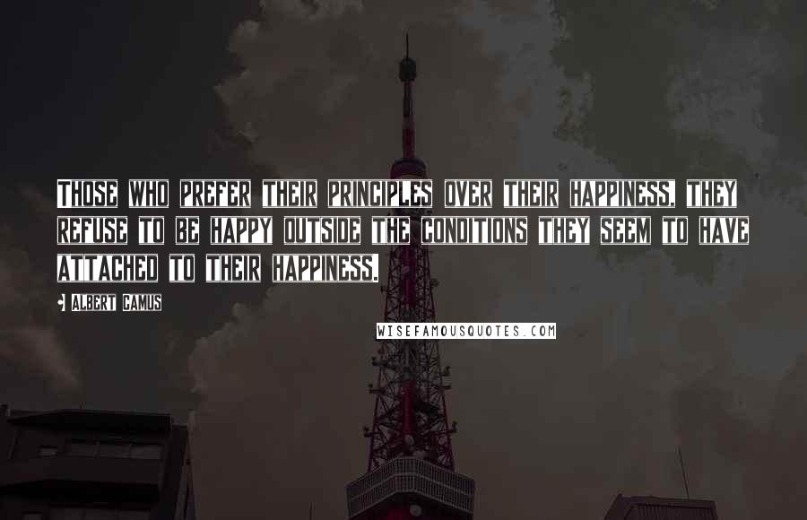 Albert Camus Quotes: Those who prefer their principles over their happiness, they refuse to be happy outside the conditions they seem to have attached to their happiness.