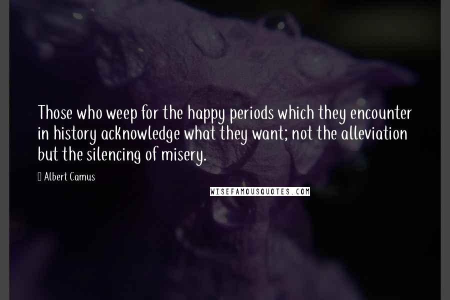 Albert Camus Quotes: Those who weep for the happy periods which they encounter in history acknowledge what they want; not the alleviation but the silencing of misery.
