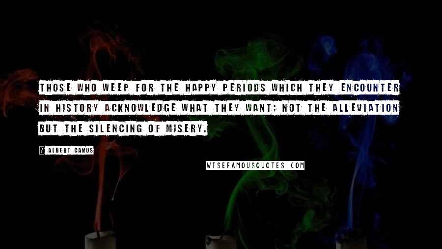 Albert Camus Quotes: Those who weep for the happy periods which they encounter in history acknowledge what they want; not the alleviation but the silencing of misery.