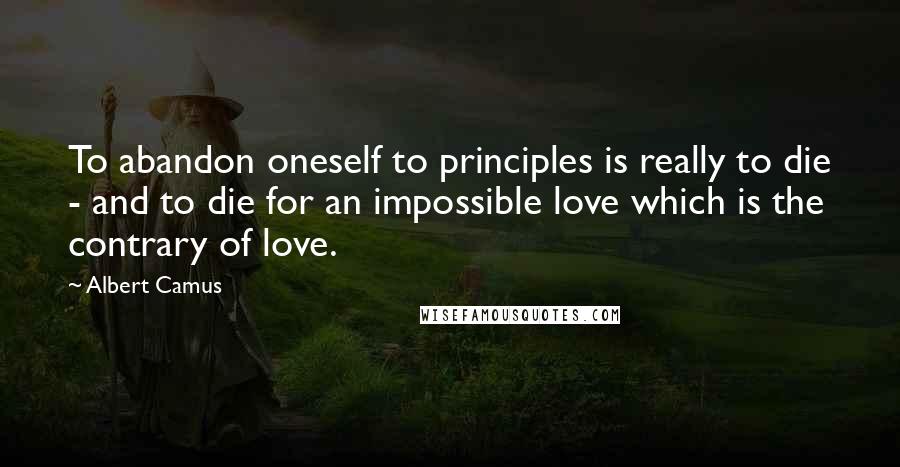 Albert Camus Quotes: To abandon oneself to principles is really to die - and to die for an impossible love which is the contrary of love.